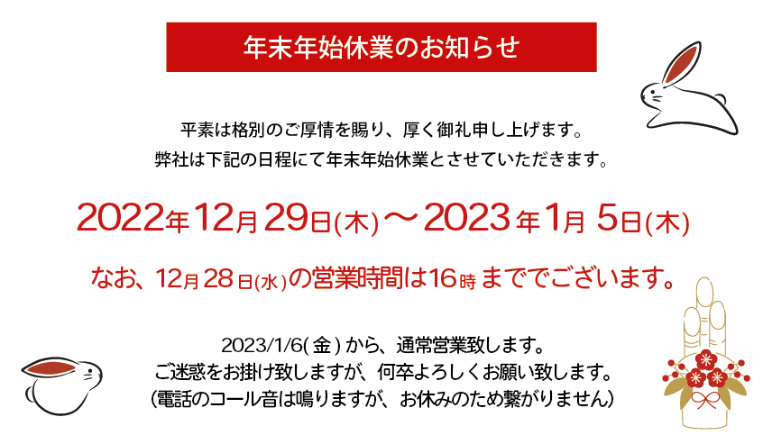 年末年始休業のお知らせ　
平素は格別のご厚情を賜り、厚く御礼申し上げます。
弊社は下記の日程にて年末年始休業とさせていただきます。
2022年12月29日(木)～2023年1月5日(木)
なお、12月28日(水) の営業時間は16時 まででございます。
2023/1/6(金)から、通常営業致します。
ご迷惑をお掛け致しますが、何卒よろしくお願い致します。
（電話のコール音は鳴りますが、お休みのため繋がりません）