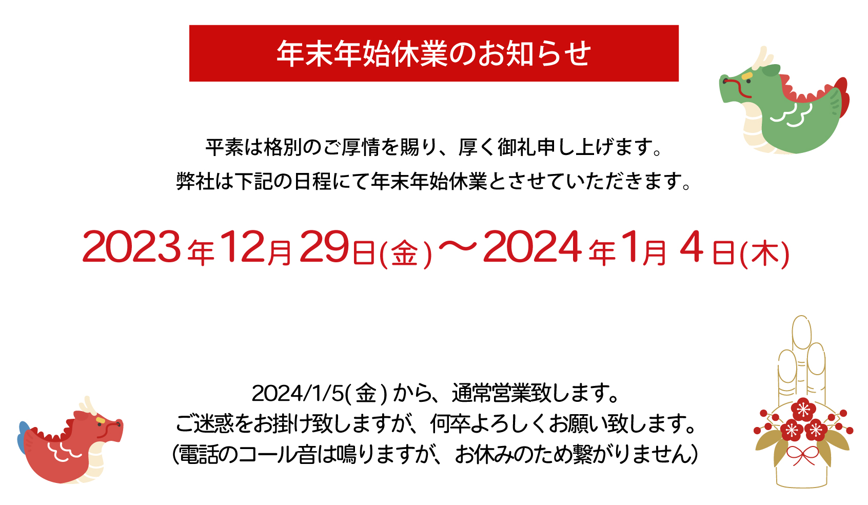 年末年始休業のお知らせ　
平素は格別のご厚情を賜り、厚く御礼申し上げます。
弊社は下記の日程にて年末年始休業とさせていただきます。
2023年12月28日(木)～2024年1月4日(木)
<!-- なお、12月28日(水) の営業時間は16時 まででございます。-
2024/1/5(金)から、通常営業致します。
ご迷惑をお掛け致しますが、何卒よろしくお願い致します。
（電話のコール音は鳴りますが、お休みのため繋がりません）